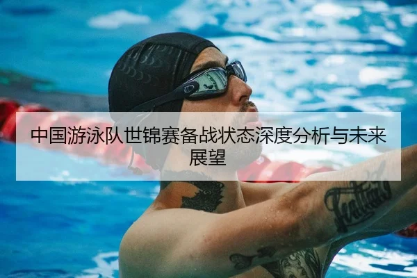 中国游泳队世锦赛备战状态深度分析与未来展望
